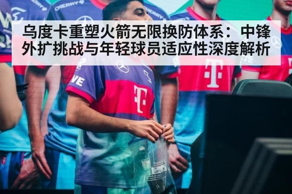 乌度卡重塑火箭无限换防体系:中锋外扩挑战与年轻球员适应性深度解析