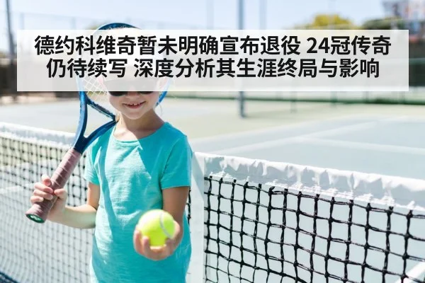 德约科维奇暂未明确宣布退役 24冠传奇仍待续写 深度分析其生涯终局与影响