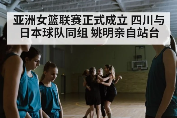 亚洲女篮联赛正式成立 四川与日本球队同组 姚明亲自站台
