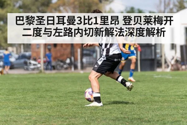 巴黎圣日耳曼3比1里昂 登贝莱梅开二度与左路内切新解法深度解析